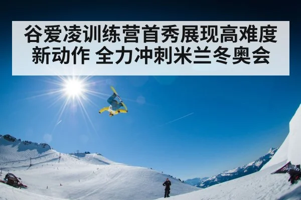 谷爱凌训练营首秀展现高难度新动作 全力冲刺米兰冬奥会