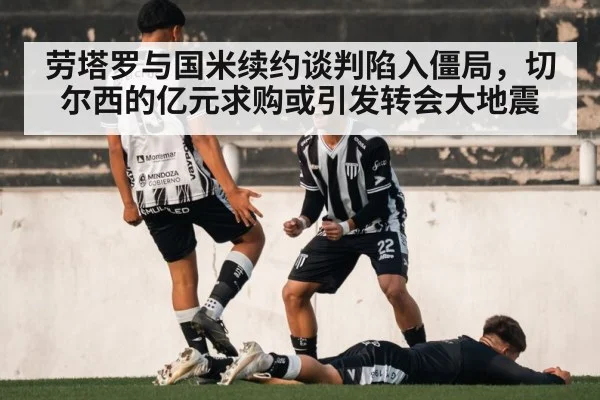 劳塔罗与国米续约谈判陷入僵局，切尔西的亿元求购或引发转会大地震